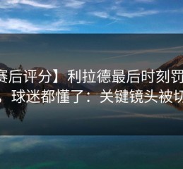 【赛后评分】利拉德最后时刻罚球争议，球迷都懂了：关键镜头被切走