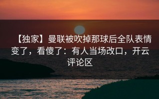 【独家】曼联被吹掉那球后全队表情变了，看傻了：有人当场改口，开云评论区