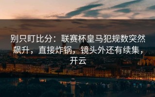 别只盯比分：联赛杯皇马犯规数突然飙升，直接炸锅，镜头外还有续集，开云