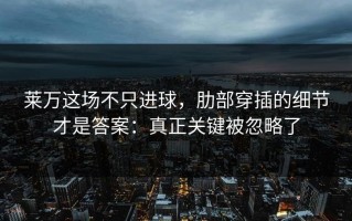 莱万这场不只进球，肋部穿插的细节才是答案：真正关键被忽略了
