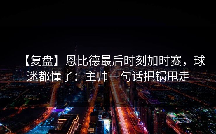 【复盘】恩比德最后时刻加时赛，球迷都懂了：主帅一句话把锅甩走-第1张图片-开云体育平台入口 - 官方直达通道