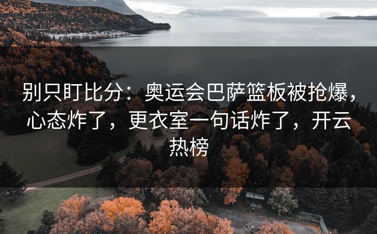 别只盯比分：奥运会巴萨篮板被抢爆，心态炸了，更衣室一句话炸了，开云热榜-第1张图片-开云体育平台入口 - 官方直达通道
