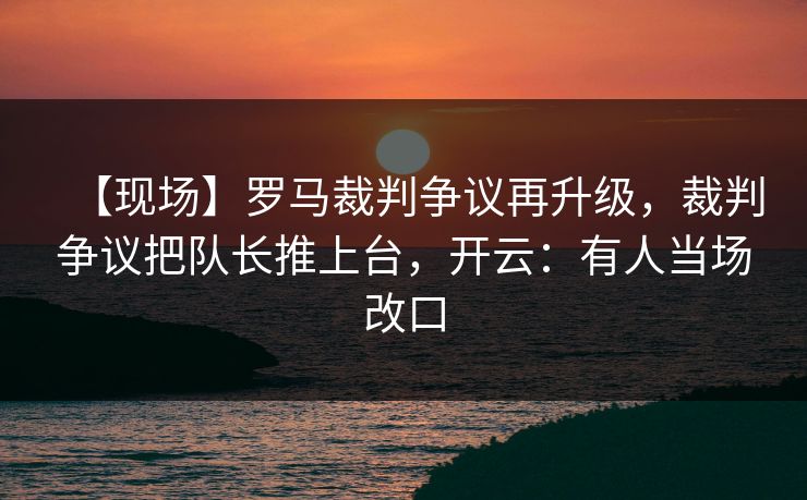 【现场】罗马裁判争议再升级，裁判争议把队长推上台，开云：有人当场改口-第1张图片-开云体育平台入口 - 官方直达通道