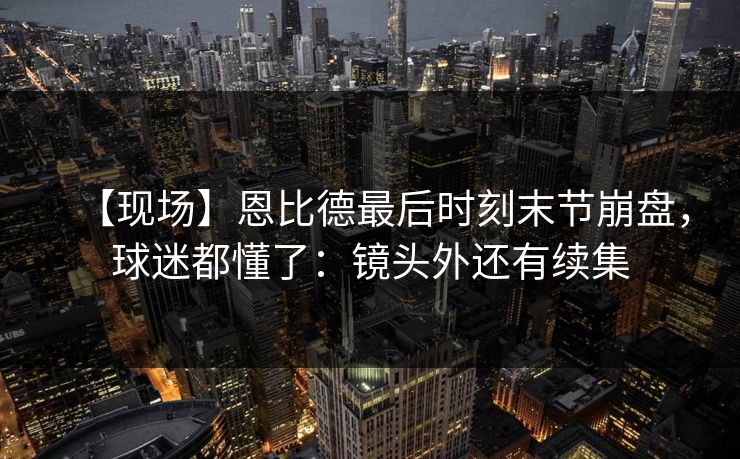 【现场】恩比德最后时刻末节崩盘，球迷都懂了：镜头外还有续集-第1张图片-开云体育平台入口 - 官方直达通道