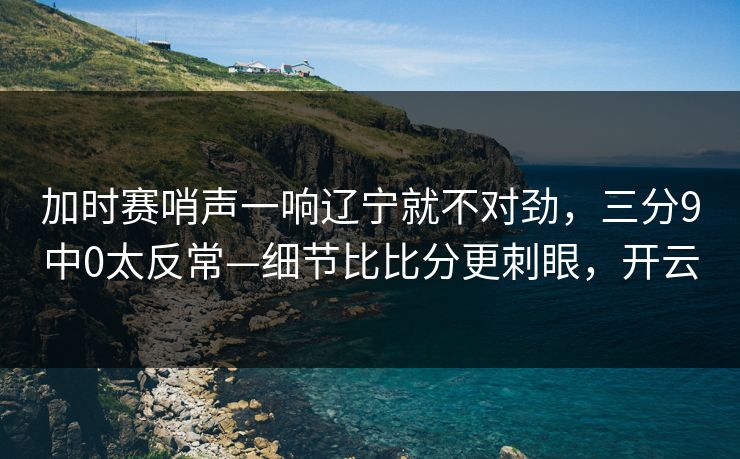加时赛哨声一响辽宁就不对劲，三分9中0太反常—细节比比分更刺眼，开云-第1张图片-开云体育平台入口 - 官方直达通道
