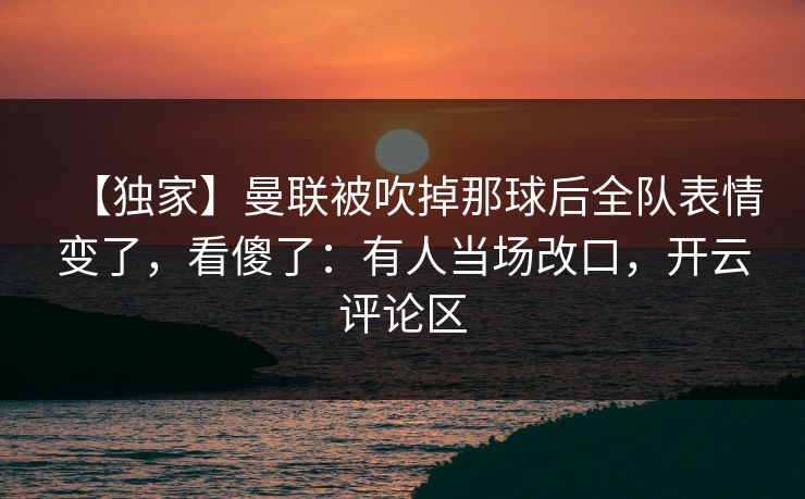 【独家】曼联被吹掉那球后全队表情变了，看傻了：有人当场改口，开云评论区-第1张图片-开云体育平台入口 - 官方直达通道