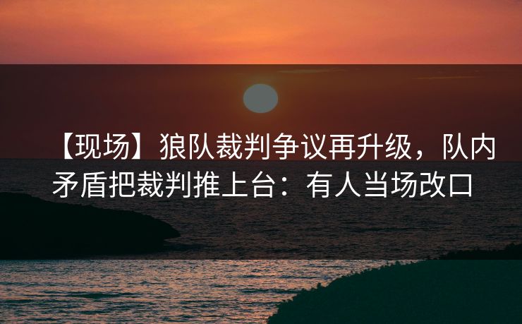 【现场】狼队裁判争议再升级，队内矛盾把裁判推上台：有人当场改口