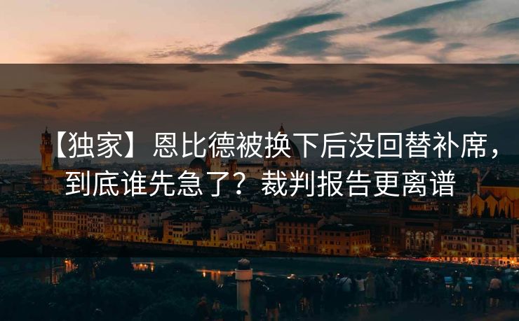 【独家】恩比德被换下后没回替补席，到底谁先急了？裁判报告更离谱-第1张图片-开云体育平台入口 - 官方直达通道
