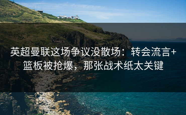 英超曼联这场争议没散场：转会流言+篮板被抢爆，那张战术纸太关键