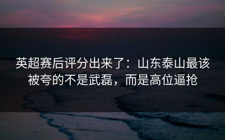英超赛后评分出来了:山东泰山最该被夸的不是武磊,而是高位逼抢-第1张图片-开云体育平台入口 - 官方直达通道 英超赛后评分出来了:山东泰山最该被夸的不是武磊,而是高位逼抢-第1张图片-开云体育平台入口 - 官方直达通道