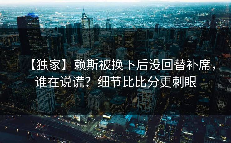 【独家】赖斯被换下后没回替补席，谁在说谎？细节比比分更刺眼-第1张图片-开云体育平台入口 - 官方直达通道