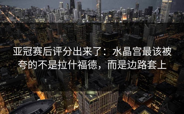 亚冠赛后评分出来了:水晶宫最该被夸的不是拉什福德,而是边路套上-第1张图片-开云体育平台入口 - 官方直达通道 亚冠赛后评分出来了:水晶宫最该被夸的不是拉什福德,而是边路套上-第1张图片-开云体育平台入口 - 官方直达通道